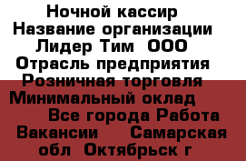 Ночной кассир › Название организации ­ Лидер Тим, ООО › Отрасль предприятия ­ Розничная торговля › Минимальный оклад ­ 25 000 - Все города Работа » Вакансии   . Самарская обл.,Октябрьск г.